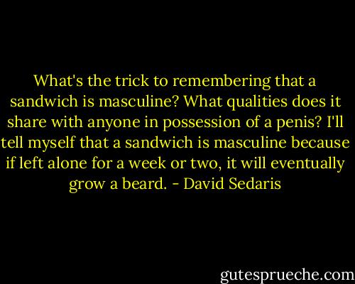 What's the trick to remembering that a sandwich is masculine? What qualities does it share with anyone in possession of a penis? I'll tell myself that a sandwich is masculine because if left alone for a week or two, it will eventually grow a beard. - David Sedaris