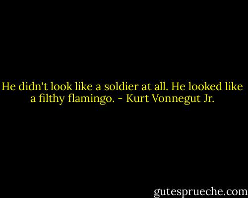 He didn't look like a soldier at all. He looked like a filthy flamingo. - Kurt Vonnegut Jr.