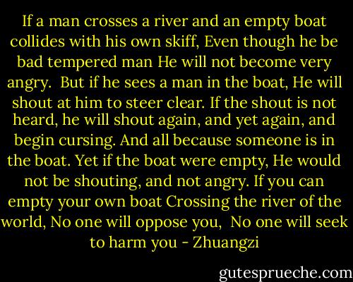 If a man crosses a river<br />and an empty boat collides with his own skiff,<br />Even though he be bad tempered man<br />He will not become very angry. <br />But if he sees a man in the boat,<br />He will shout at him to steer clear.<br />If the shout is not heard, he will shout again, and yet again, and begin cursing.<br />And all because someone is in the boat.<br />Yet if the boat were empty,<br />He would not be shouting, and not angry.<br />If you can empty your own boat<br />Crossing the river of the world,<br />No one will oppose you, <br />No one will seek to harm you - Zhuangzi