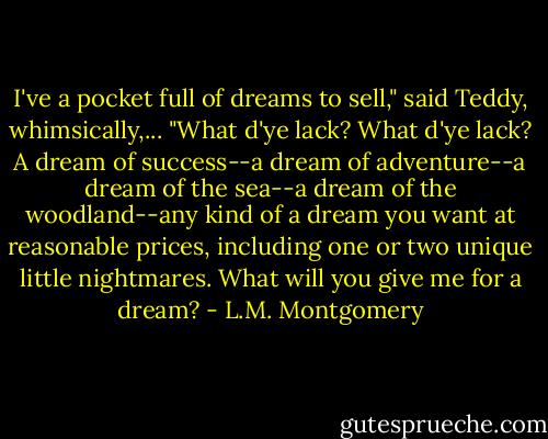 I've a pocket full of dreams to sell," said Teddy, whimsically,... "What d'ye lack? What d'ye lack? A dream of success--a dream of adventure--a dream of the sea--a dream of the woodland--any kind of a dream you want at reasonable prices, including one or two unique little nightmares. What will you give me for a dream? - L.M. Montgomery