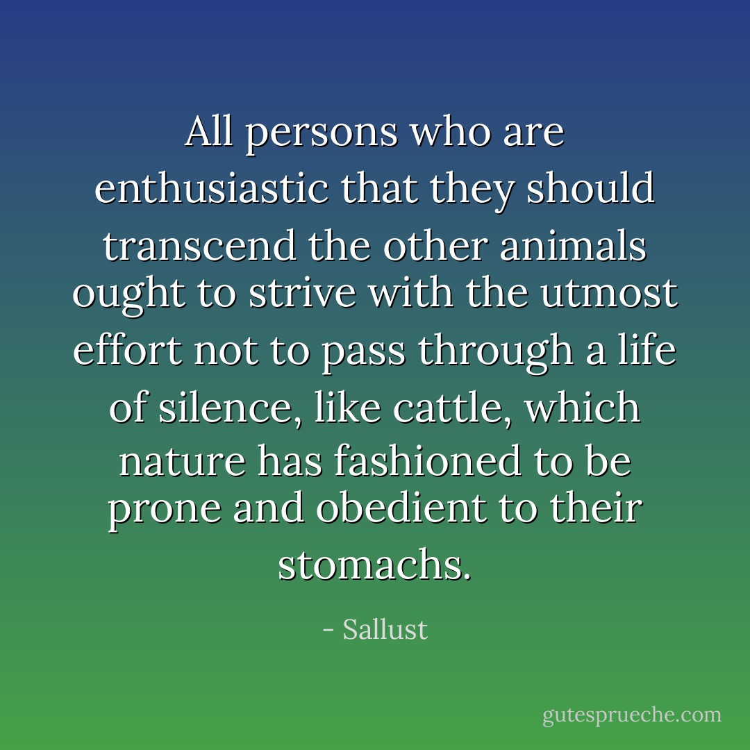 All persons who are enthusiastic that they should transcend the other animals ought to strive with the utmost effort not to pass through a life of silence, like cattle, which nature has fashioned to be prone and obedient to their stomachs. - Sallust