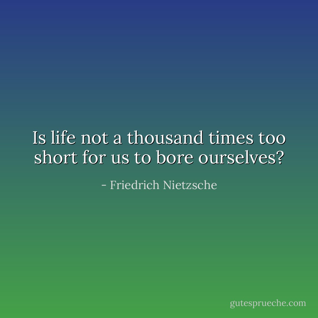 Is life not a thousand times too short for us to bore ourselves? - Friedrich Nietzsche