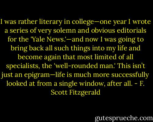 I was rather literary in college—one year I wrote a series of very solemn and obvious editorials for the 'Yale News.'—and now I was going to bring back all such things into my life and become again that most limited of all specialists, the 'well-rounded man.' This isn’t just an epigram—life is much more successfully looked at from a single window, after all. - F. Scott Fitzgerald