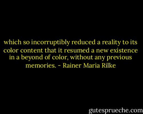 which so incorruptibly reduced a reality to its color content that it resumed a new existence in a beyond of color, without any previous memories. - Rainer Maria Rilke