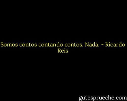 Somos contos contando contos. Nada. - Ricardo Reis