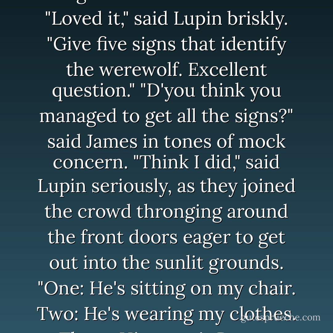Did you like question ten, Moony?" asked Sirius as they emerged into the entrance hall.<br />"Loved it," said Lupin briskly. "Give five signs that identify the werewolf. Excellent question."<br />"D'you think you managed to get all the signs?" said James in tones of mock concern.<br />"Think I did," said Lupin seriously, as they joined the crowd thronging around the front doors eager to get out into the sunlit grounds. "One: He's sitting on my chair. Two: He's wearing my clothes. Three: His name's Remus Lupin... - J.K. Rowling