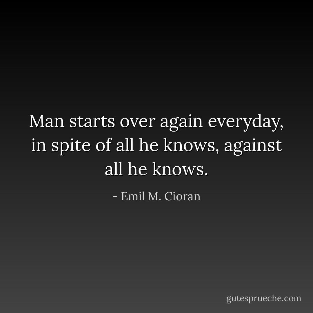 Man starts over again everyday, in spite of all he knows, against all he knows. - Emil M. Cioran