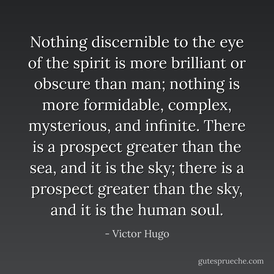 Nothing discernible to the eye of the spirit is more brilliant or obscure than man; nothing is more formidable, complex, mysterious, and infinite. There is a prospect greater than the sea, and it is the sky; there is a prospect greater than the sky, and it is the human soul. - Victor Hugo