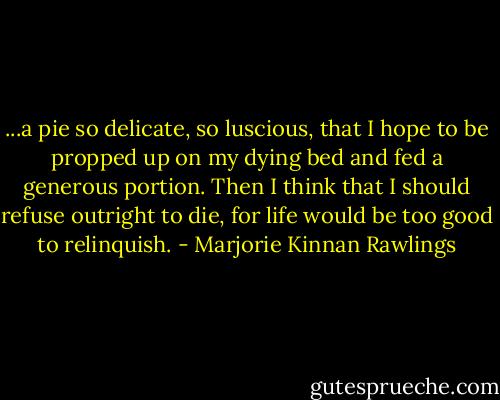 ...a pie so delicate, so luscious, that I hope to be propped up on my dying bed and fed a generous portion. Then I think that I should refuse outright to die, for life would be too good to relinquish. - Marjorie Kinnan Rawlings