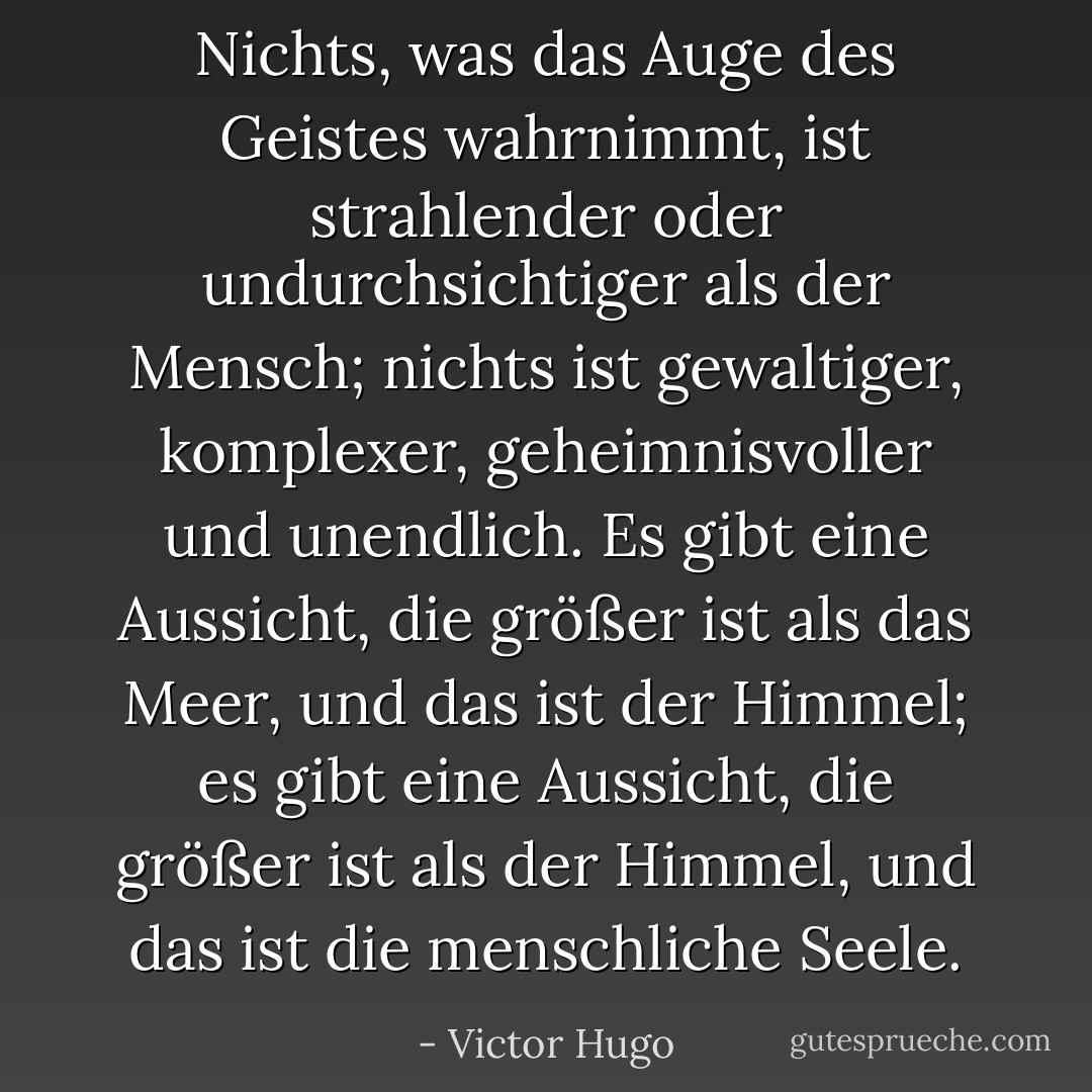 Nichts, was das Auge des Geistes wahrnimmt, ist strahlender oder undurchsichtiger als der Mensch; nichts ist gewaltiger, komplexer, geheimnisvoller und unendlich. Es gibt eine Aussicht, die größer ist als das Meer, und das ist der Himmel; es gibt eine Aussicht, die größer ist als der Himmel, und das ist die menschliche Seele. - Victor Hugo<