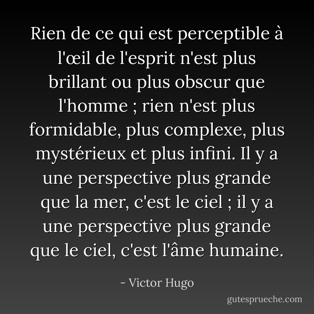 Rien de ce qui est perceptible à l'œil de l'esprit n'est plus brillant ou plus obscur que l'homme ; rien n'est plus formidable, plus complexe, plus mystérieux et plus infini. Il y a une perspective plus grande que la mer, c'est le ciel ; il y a une perspective plus grande que le ciel, c'est l'âme humaine. - Victor Hugo