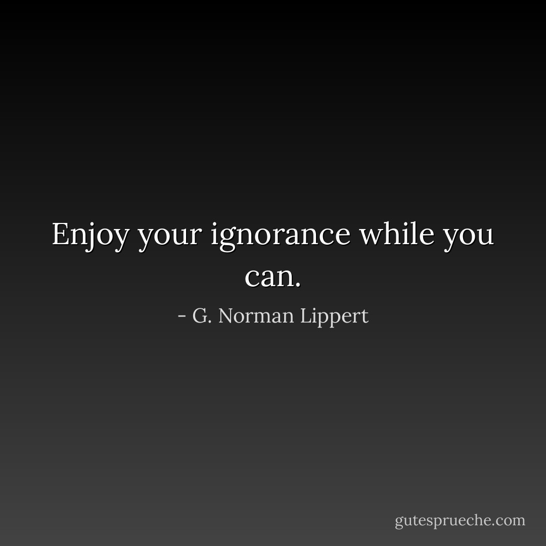 Enjoy your ignorance while you can. - G. Norman Lippert