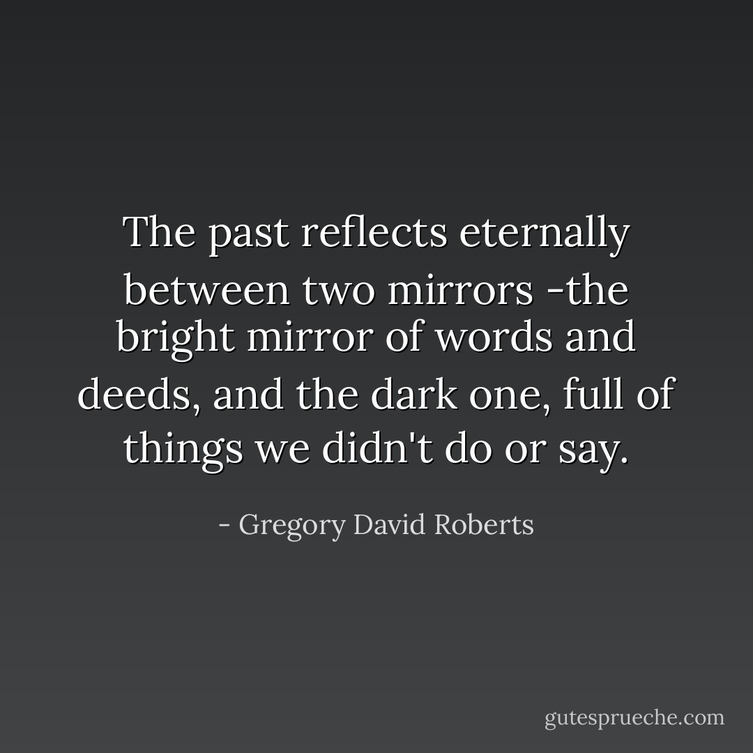 The past reflects eternally between two mirrors -the bright mirror of words and deeds, and the dark one, full of things we didn't do or say. - Gregory David Roberts