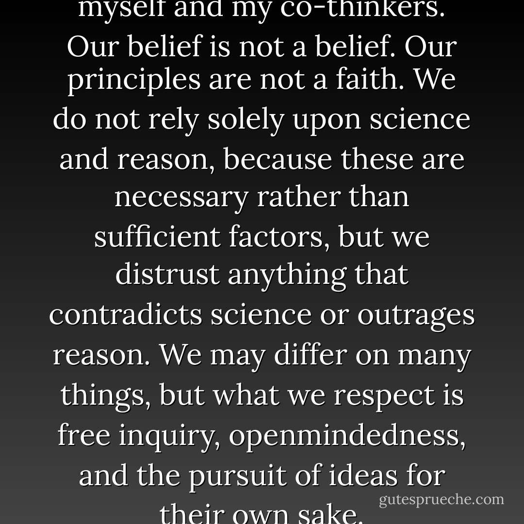 And here is the point, about myself and my co-thinkers. Our belief is not a belief. Our principles are not a faith. We do not rely solely upon science and reason, because these are necessary rather than sufficient factors, but we distrust anything that contradicts science or outrages reason. We may differ on many things, but what we respect is free inquiry, openmindedness, and the pursuit of ideas for their own sake. - Christopher Hitchens