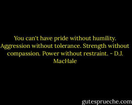 You can't have pride without humility. Aggression without tolerance. Strength without compassion. Power without restraint. - D.J. MacHale