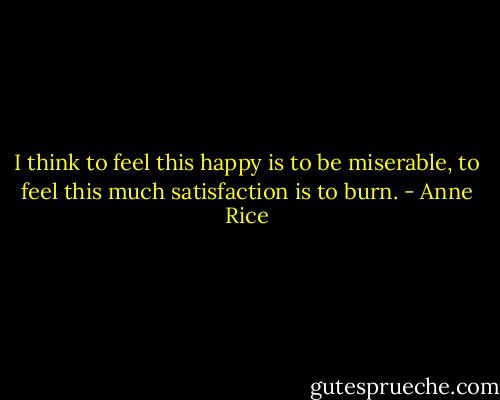 I think to feel this happy is to be miserable, to feel this much satisfaction is to burn. - Anne Rice
