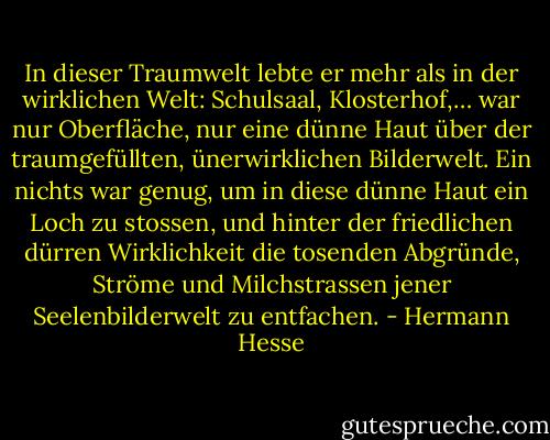 In dieser Traumwelt lebte er mehr als in der wirklichen Welt: Schulsaal, Klosterhof,… war nur Oberfläche, nur eine dünne Haut über der traumgefüllten, ünerwirklichen Bilderwelt. Ein nichts war genug, um in diese dünne Haut ein Loch zu stossen, und hinter der friedlichen dürren Wirklichkeit die tosenden Abgründe, Ströme und Milchstrassen jener Seelenbilderwelt zu entfachen. - Hermann Hesse