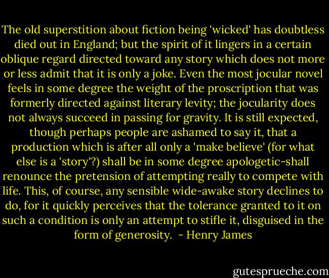 The old superstition about fiction being 'wicked' has doubtless died out in England; but the spirit of it lingers in a certain oblique regard directed toward any story which does not more or less admit that it is only a joke. Even the most jocular novel feels in some degree the weight of the proscription that was formerly directed against literary levity; the jocularity does not always succeed in passing for gravity. It is still expected, though perhaps people are ashamed to say it, that a production which is after all only a 'make believe' (for what else is a 'story'?) shall be in some degree apologetic-shall renounce the pretension of attempting really to compete with life. This, of course, any sensible wide-awake story declines to do, for it quickly perceives that the tolerance granted to it on such a condition is only an attempt to stifle it, disguised in the form of generosity.  - Henry James