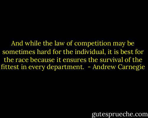 And while the law of competition may be sometimes hard for the individual, it is best for the race because it ensures the survival of the fittest in every department.  - Andrew Carnegie