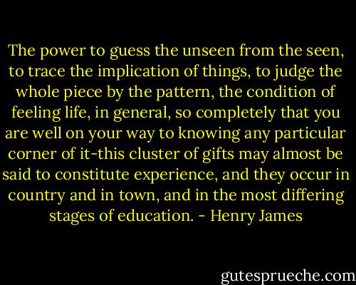 The power to guess the unseen from the seen, to trace the implication of things, to judge the whole piece by the pattern, the condition of feeling life, in general, so completely that you are well on your way to knowing any particular corner of it-this cluster of gifts may almost be said to constitute experience, and they occur in country and in town, and in the most differing stages of education. - Henry James