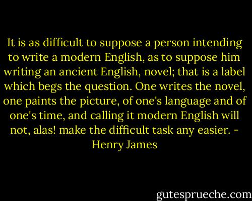 It is as difficult to suppose a person intending to write a modern English, as to suppose him writing an ancient English, novel; that is a label which begs the question. One writes the novel, one paints the picture, of one's language and of one's time, and calling it modern English will not, alas! make the difficult task any easier. - Henry James