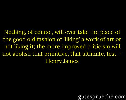 Nothing, of course, will ever take the place of the good old fashion of 'liking' a work of art or not liking it; the more improved criticism will not abolish that primitive, that ultimate, test. - Henry James