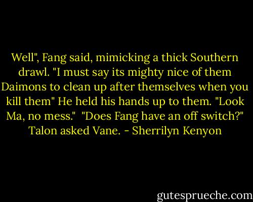 Well", Fang said, mimicking a thick Southern drawl. "I must say its mighty nice of them Daimons to clean up after themselves when you kill them" He held his hands up to them. "Look Ma, no mess."<br /><br />"Does Fang have an off switch?" Talon asked Vane. - Sherrilyn Kenyon