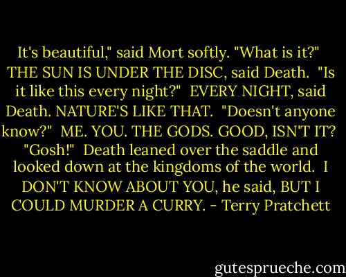 It's beautiful," said Mort softly. "What is it?"<br /><br />THE SUN IS UNDER THE DISC, said Death.<br /><br />"Is it like this every night?"<br /><br />EVERY NIGHT, said Death. NATURE'S LIKE THAT.<br /><br />"Doesn't anyone know?"<br /><br />ME. YOU. THE GODS. GOOD, ISN'T IT?<br /><br />"Gosh!"<br /><br />Death leaned over the saddle and looked down at the kingdoms of the world.<br /><br />I DON'T KNOW ABOUT YOU, he said, BUT I COULD MURDER A CURRY. - Terry Pratchett