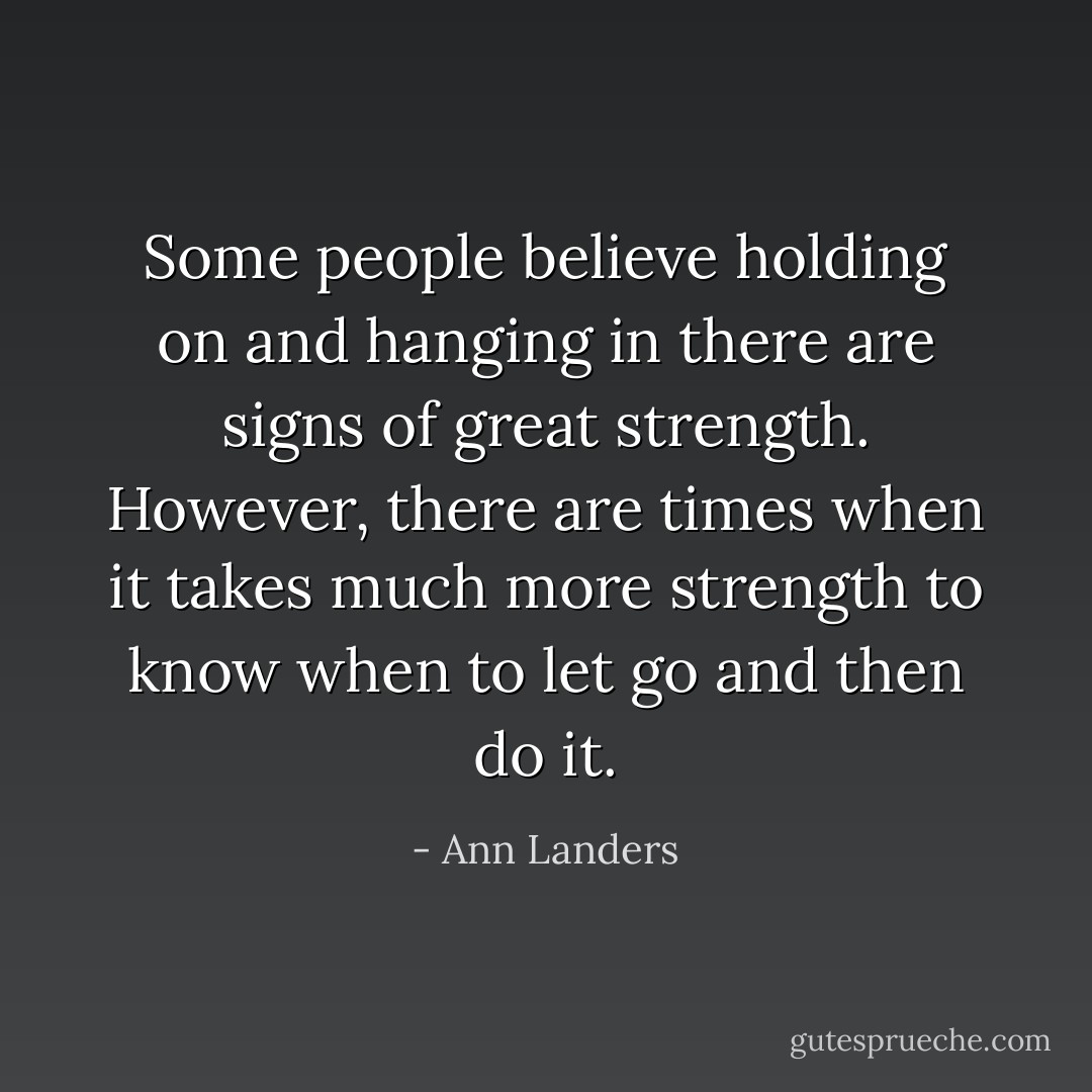 Some people believe holding on and hanging in there are signs of great strength. However, there are times when it takes much more strength to know when to let go and then do it. - Ann Landers