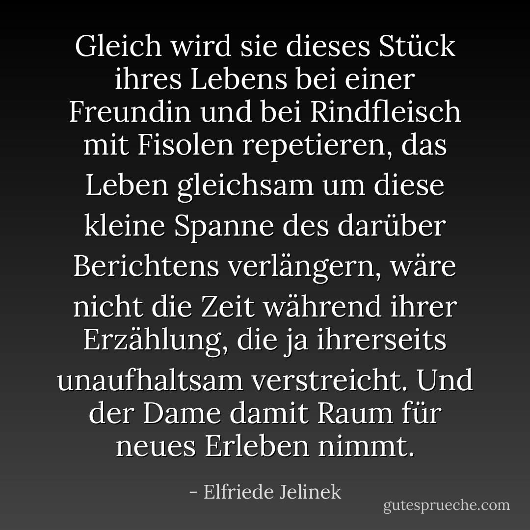 Gleich wird sie dieses Stück ihres Lebens bei einer Freundin und bei Rindfleisch mit Fisolen repetieren, das Leben gleichsam um diese kleine Spanne des darüber Berichtens verlängern, wäre nicht die Zeit während ihrer Erzählung, die ja ihrerseits unaufhaltsam verstreicht. Und der Dame damit Raum für neues Erleben nimmt. - Elfriede Jelinek
