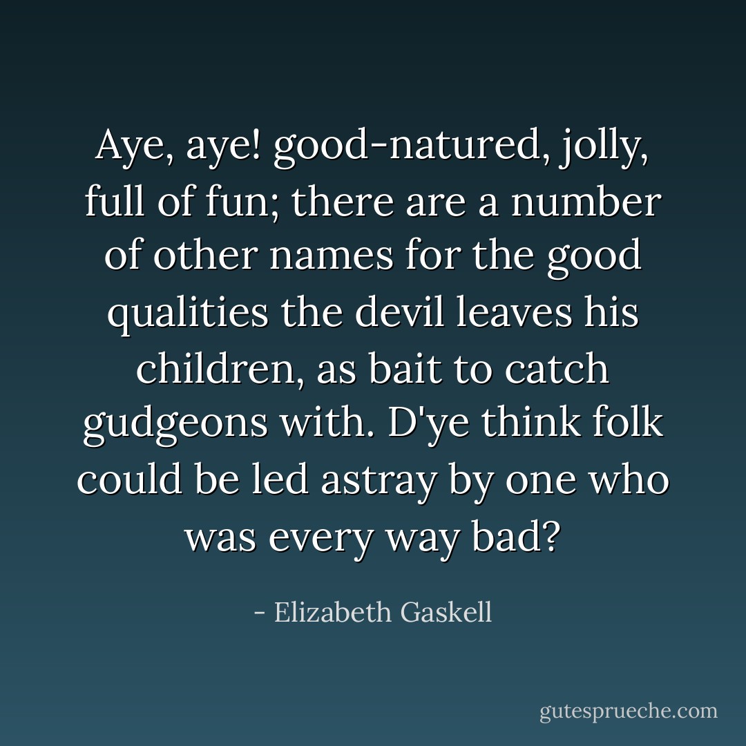 Aye, aye! good-natured, jolly, full of fun; there are a number of other names for the good qualities the devil leaves his children, as bait to catch gudgeons with. D'ye think folk could be led astray by one who was every way bad? - Elizabeth Gaskell