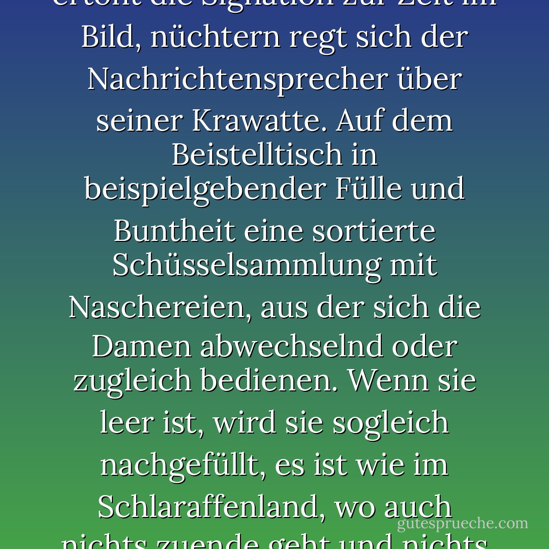 Der bequeme Fernsehstuhl breitet weit die Arme aus, leise ertönt die Signation zur Zeit im Bild, nüchtern regt sich der Nachrichtensprecher über seiner Krawatte. Auf dem Beistelltisch in beispielgebender Fülle und Buntheit eine sortierte Schüsselsammlung mit Naschereien, aus der sich die Damen abwechselnd oder zugleich bedienen. Wenn sie leer ist, wird sie sogleich nachgefüllt, es ist wie im Schlaraffenland, wo auch nichts zuende geht und nichts anfängt. - Elfriede Jelinek