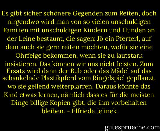 Es gibt sicher schönere Gegenden zum Reiten, doch nirgendwo wird man von so vielen unschuldigen Familien mit unschuldigen Kindern und Hunden an der Leine bestaunt, die sagen: Jö ein Pferterl, auf dem auch sie gern reiten möchten, wofür sie eine Ohrfeige bekommen, wenn sie zu lautstark insistieren. Das können wir uns nicht leisten. Zum Ersatz wird dann der Bub oder das Mädel auf das schaukelnde Plastikpferd vom Ringelspiel gepflanzt, wo sie gellend weiterplärren. Daraus könnte das Kind etwas lernen, nämlich dass es für die meisten Dinge billige Kopien gibt, die ihm vorbehalten bleiben. - Elfriede Jelinek