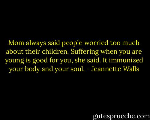 Mom always said people worried too much about their children. Suffering when you are young is good for you, she said. It immunized your body and your soul. - Jeannette Walls
