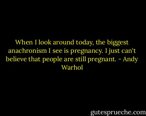 When I look around today, the biggest anachronism I see is pregnancy. I just can't believe that people are still pregnant. - Andy Warhol