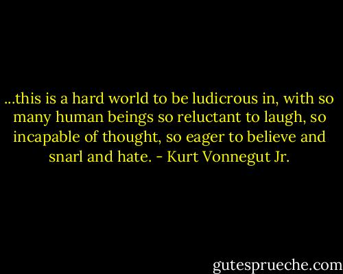 ...this is a hard world to be ludicrous in, with so many human beings so reluctant to laugh, so incapable of thought, so eager to believe and snarl and hate. - Kurt Vonnegut Jr.