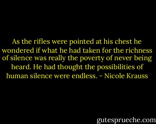 As the rifles were pointed at his chest he wondered if what he had taken for the richness of silence was really the poverty of never being heard. He had thought the possibilities of human silence were endless. - Nicole Krauss