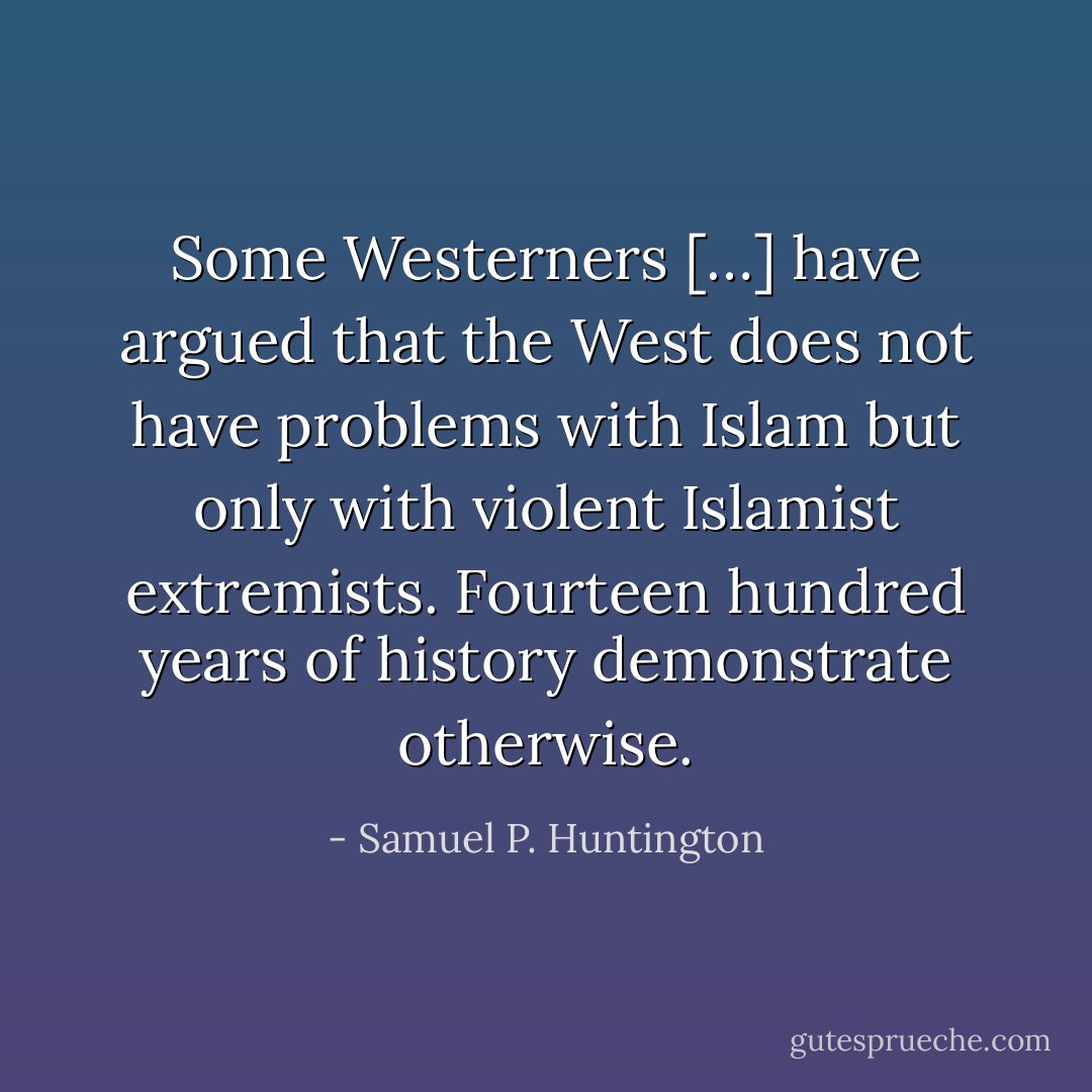 Some Westerners […] have argued that the West does not have problems with Islam but only with violent Islamist extremists. Fourteen hundred years of history demonstrate otherwise. - Samuel P. Huntington