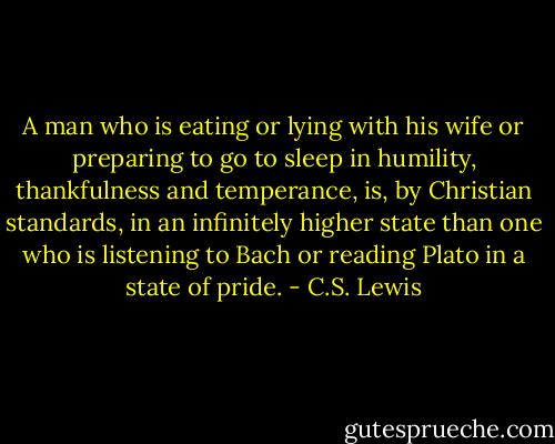A man who is eating or lying with his wife or preparing to go to sleep in humility, thankfulness and temperance, is, by Christian standards, in an infinitely higher state than one who is listening to Bach or reading Plato in a state of pride. - C.S. Lewis