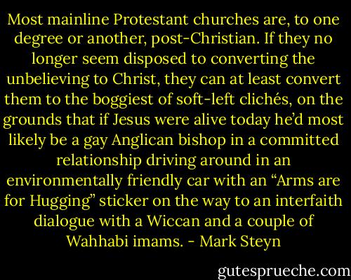 Most mainline Protestant churches are, to one degree or another, post-Christian. If they no longer seem disposed to converting the unbelieving to Christ, they can at least convert them to the boggiest of soft-left clichés, on the grounds that if Jesus were alive today he’d most likely be a gay Anglican bishop in a committed relationship driving around in an environmentally friendly car with an “Arms are for Hugging” sticker on the way to an interfaith dialogue with a Wiccan and a couple of Wahhabi imams. - Mark Steyn