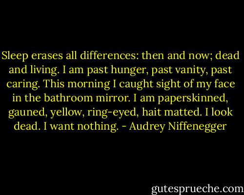 Sleep erases all differences: then and now; dead and living. I am past hunger, past vanity, past caring. This morning I caught sight of my face in the bathroom mirror. I am paperskinned, gauned, yellow, ring-eyed, hait matted. I look dead. I want nothing. - Audrey Niffenegger