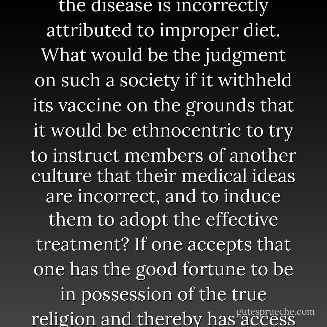 Imagine a society’s discovering a vaccine against a deadly disease that has been ravaging its people and continues to ravage people in neighboring societies, where the cause of the disease is incorrectly attributed to improper diet. What would be the judgment on such a society if it withheld its vaccine on the grounds that it would be ethnocentric to try to instruct members of another culture that their medical ideas are incorrect, and to induce them to adopt the effective treatment? If one accepts that one has the good fortune to be in possession of the true religion and thereby has access to the most valuable possible rewards, is one not similarly obligated to spread this blessing to those less fortunate? - Rodney Stark