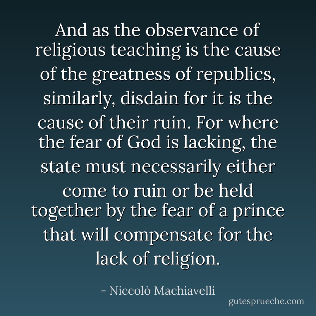 And as the observance of religious teaching is the cause of the greatness of republics, similarly, disdain for it is the cause of their ruin. For where the fear of God is lacking, the state must necessarily either come to ruin or be held together by the fear of a prince that will compensate for the lack of religion. - Niccolò Machiavelli