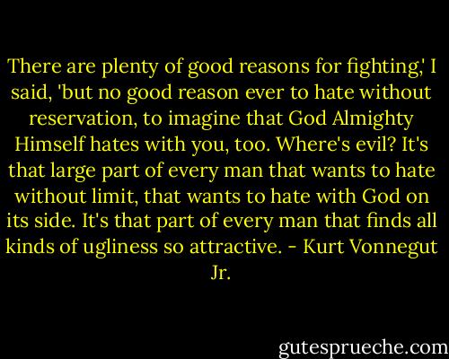 There are plenty of good reasons for fighting,' I said, 'but no good reason ever to hate without reservation, to imagine that God Almighty Himself hates with you, too. Where's evil? It's that large part of every man that wants to hate without limit, that wants to hate with God on its side. It's that part of every man that finds all kinds of ugliness so attractive. - Kurt Vonnegut Jr.