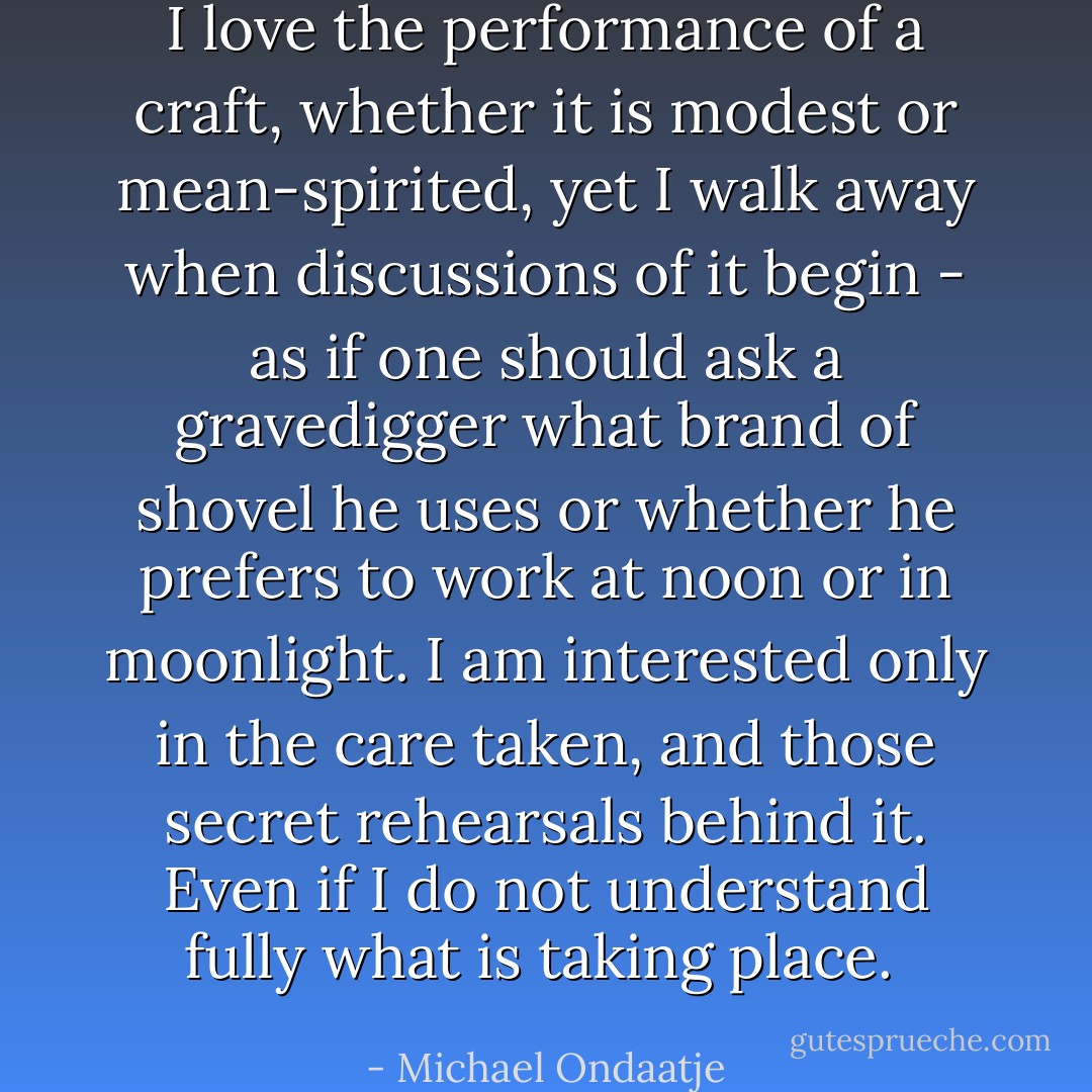 I love the performance of a craft, whether it is modest or mean-spirited, yet I walk away when discussions of it begin - as if one should ask a gravedigger what brand of shovel he uses or whether he prefers to work at noon or in moonlight. I am interested only in the care taken, and those secret rehearsals behind it. Even if I do not understand fully what is taking place.  - Michael Ondaatje