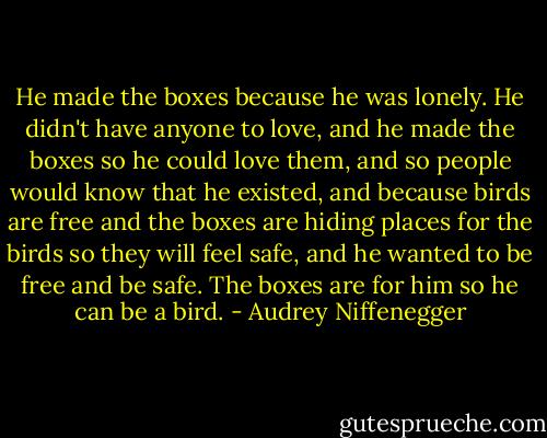 He made the boxes because he was lonely. He didn't have anyone to love, and he made the boxes so he could love them, and so people would know that he existed, and because birds are free and the boxes are hiding places for the birds so they will feel safe, and he wanted to be free and be safe. The boxes are for him so he can be a bird. - Audrey Niffenegger