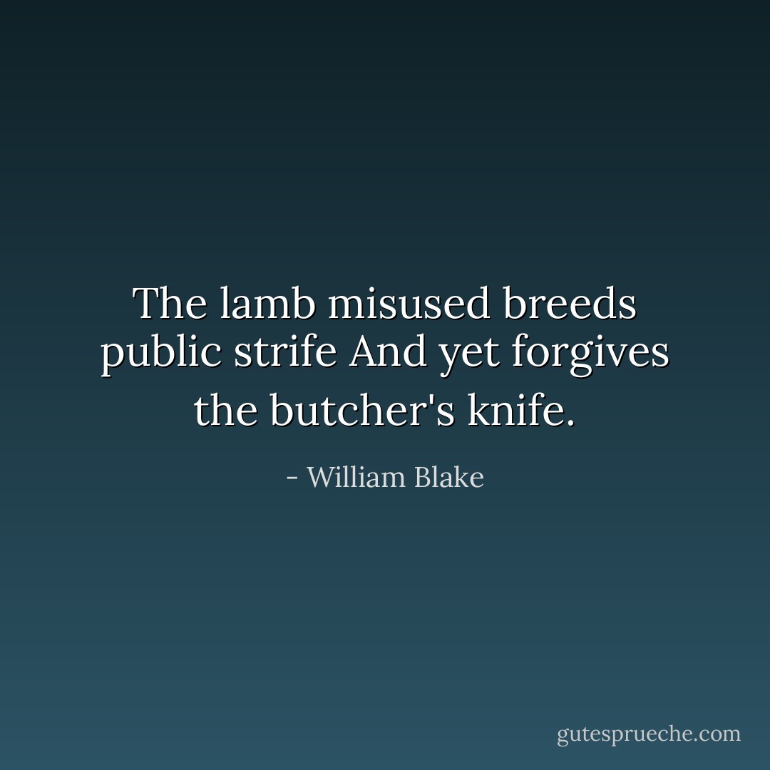 The lamb misused breeds public strife<br />And yet forgives the butcher's knife. - William Blake