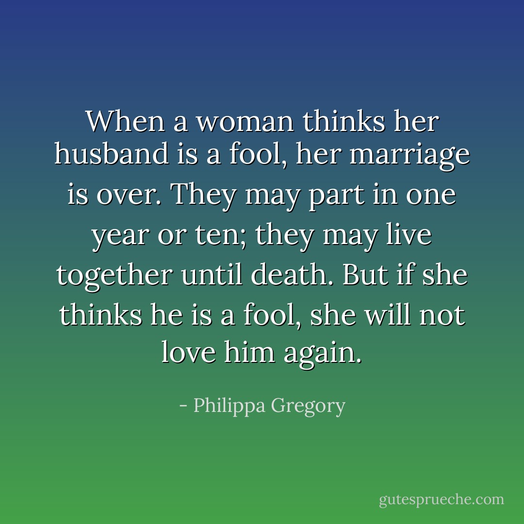 When a woman thinks her husband is a fool, her marriage is over. They may part in one year or ten; they may live together until death. But if she thinks he is a fool, she will not love him again. - Philippa Gregory