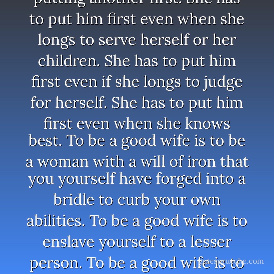 A woman has to change her nature if she is to be a wife. She has to learn to curb her tongue, to suppress her desires, to moderate her thoughts and to spend her days putting another first. She has to put him first even when she longs to serve herself or her children. She has to put him first even if she longs to judge for herself. She has to put him first even when she knows best. To be a good wife is to be a woman with a will of iron that you yourself have forged into a bridle to curb your own abilities. To be a good wife is to enslave yourself to a lesser person. To be a good wife is to amputate your own power as surely as the parents of beggars hack off their children's feet for the greater benefit of the family. - Philippa Gregory