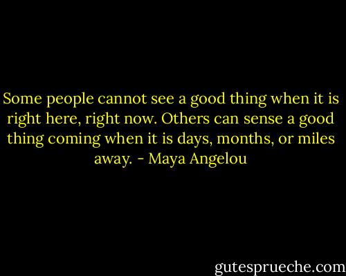 Some people cannot see a good thing when it is right here, right now. Others can sense a good thing coming when it is days, months, or miles away. - Maya Angelou